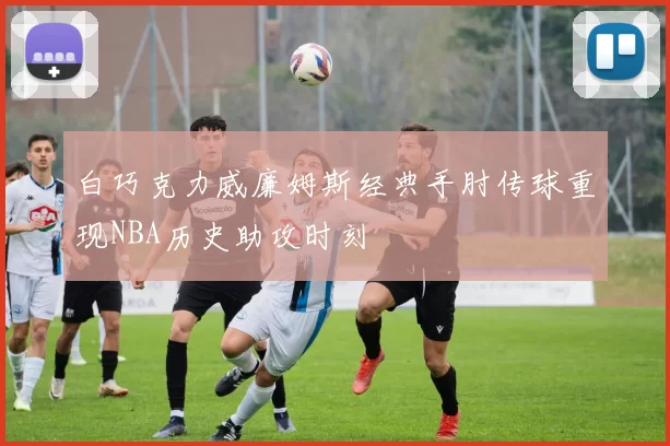 白巧克力威廉姆斯经典手肘传球重现NBA历史助攻时刻
