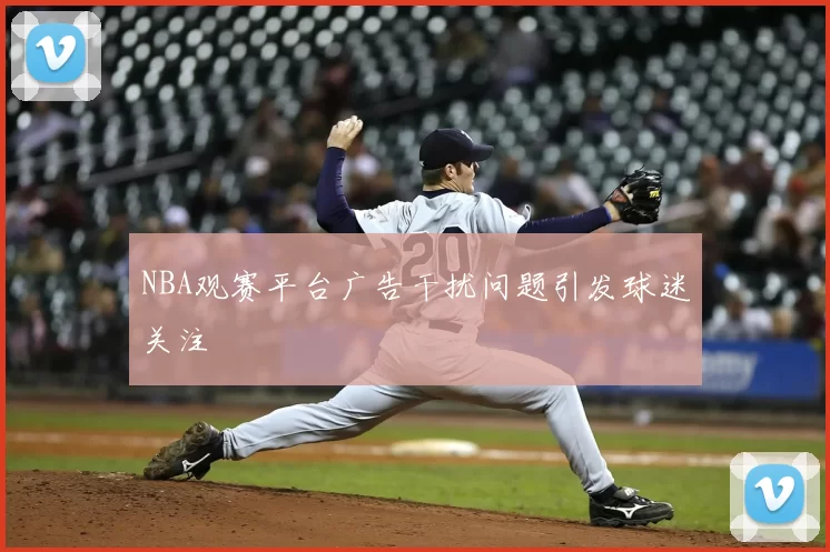 NBA观赛平台广告干扰问题引发球迷关注