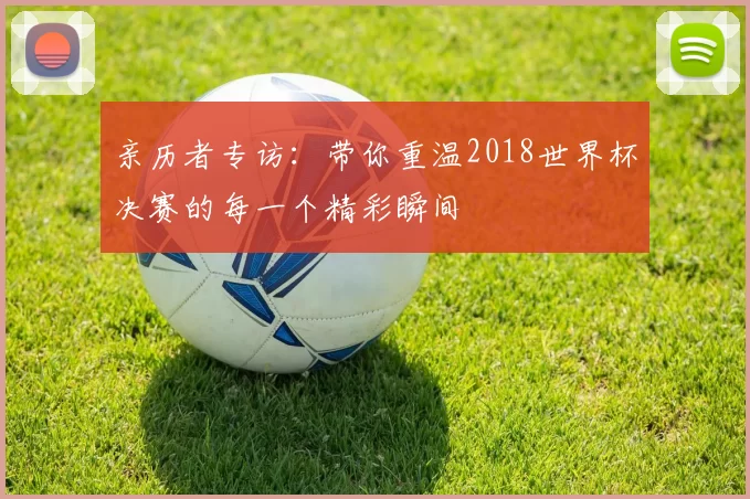 亲历者专访：带你重温2018世界杯决赛的每一个精彩瞬间