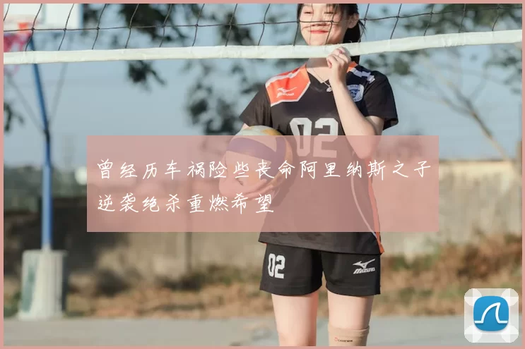 曾经历车祸险些丧命阿里纳斯之子逆袭绝杀重燃希望