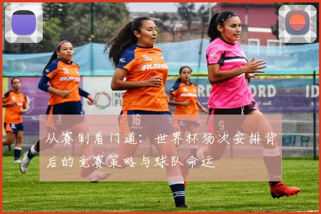 从赛制看门道:世界杯场次安排背后的竞赛策略与球队命运