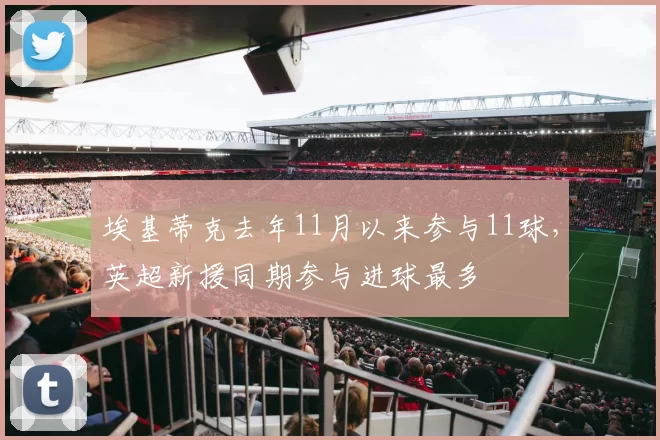 埃基蒂克去年11月以来参与11球，英超新援同期参与进球最多