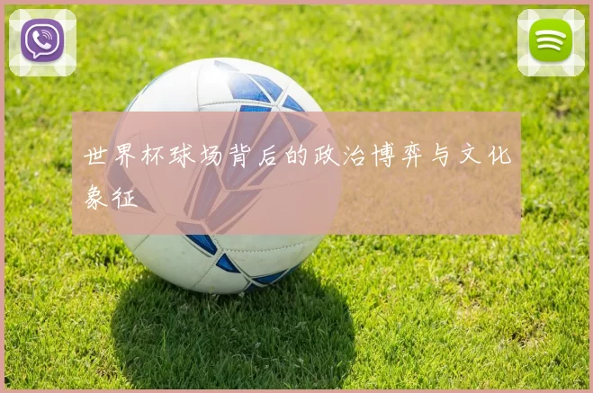 世界杯球场背后的政治博弈与文化象征
