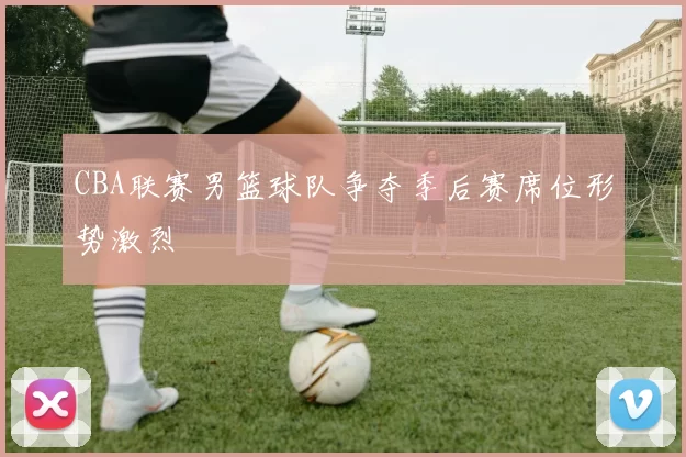 CBA联赛男篮球队争夺季后赛席位形势激烈