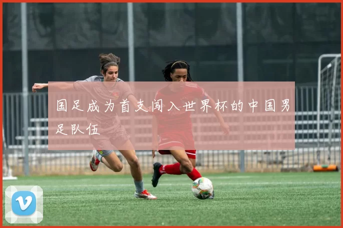 国足成为首支闯入世界杯的中国男足队伍