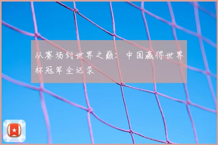 从赛场到世界之巅:中国赢得世界杯冠军全记录