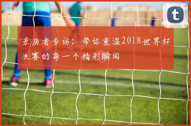 亲历者专访：带你重温2018世界杯决赛的每一个精彩瞬间
