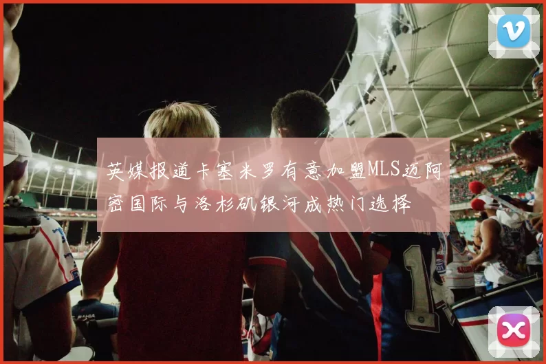 英媒报道卡塞米罗有意加盟MLS迈阿密国际与洛杉矶银河成热门选择
