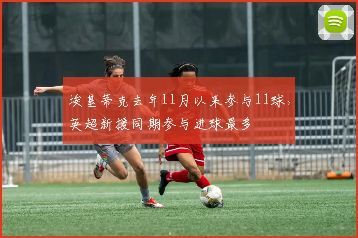 埃基蒂克去年11月以来参与11球，英超新援同期参与进球最多