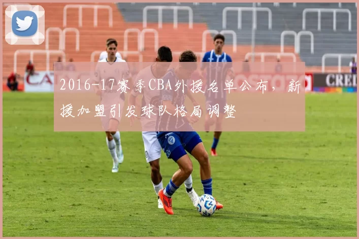 2016-17赛季CBA外援名单公布,新援加盟引发球队格局调整