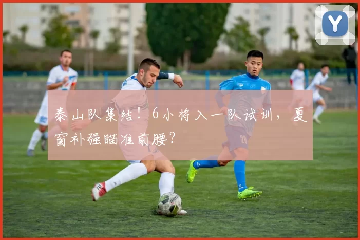 泰山队集结!6小将入一队试训,夏窗补强瞄准前腰?