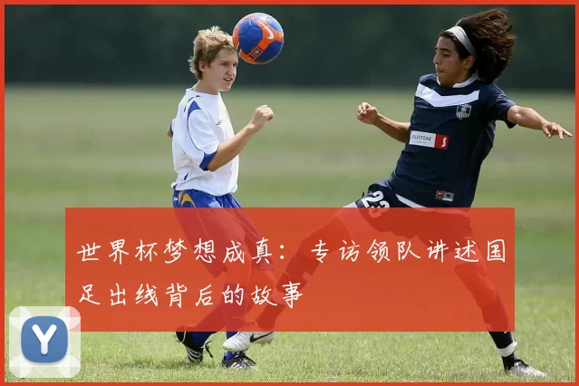 世界杯梦想成真:专访领队讲述国足出线背后的故事