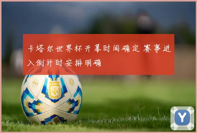 卡塔尔世界杯开幕时间确定 赛事进入倒计时安排明确