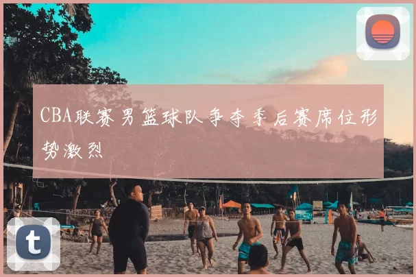 CBA联赛男篮球队争夺季后赛席位形势激烈