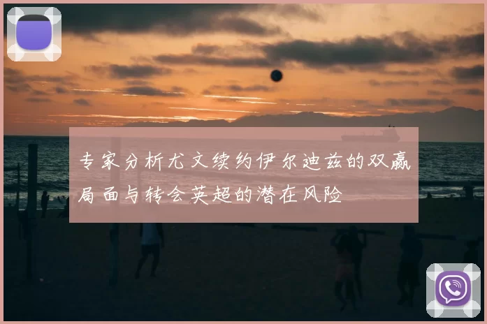 专家分析尤文续约伊尔迪兹的双赢局面与转会英超的潜在风险