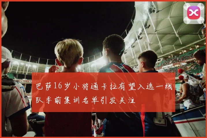 巴萨16岁小将通卡拉有望入选一线队季前集训名单引发关注