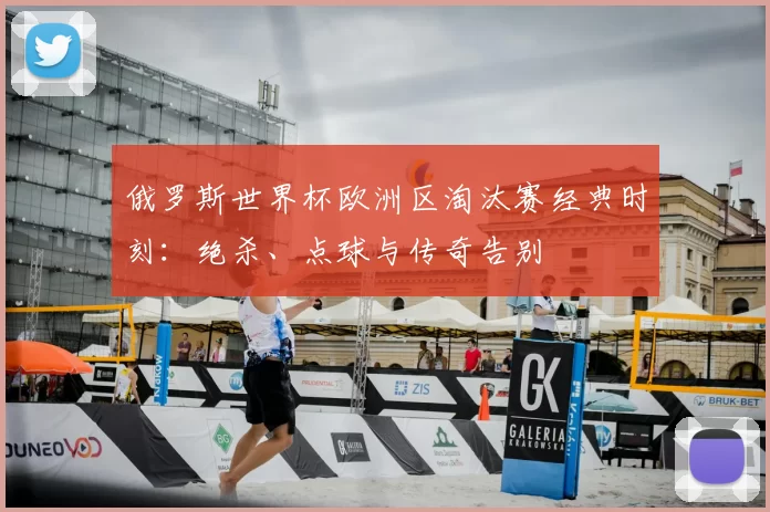 俄罗斯世界杯欧洲区淘汰赛经典时刻:绝杀、点球与传奇告别