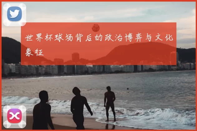 世界杯球场背后的政治博弈与文化象征