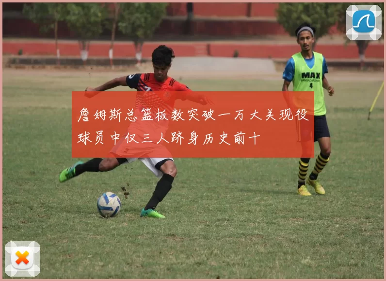 詹姆斯总篮板数突破一万大关现役球员中仅三人跻身历史前十