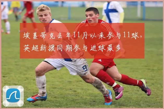 埃基蒂克去年11月以来参与11球，英超新援同期参与进球最多