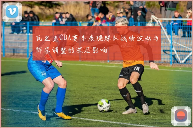 瓦里克CBA赛季表现球队战绩波动与阵容调整的深层影响