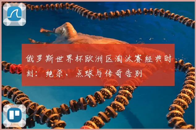俄罗斯世界杯欧洲区淘汰赛经典时刻：绝杀、点球与传奇告别