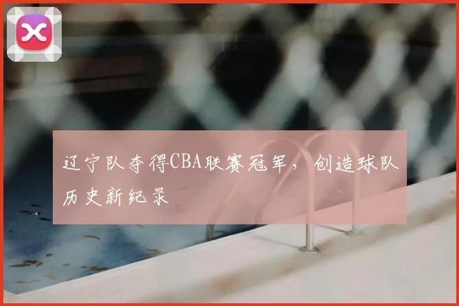 辽宁队夺得CBA联赛冠军,创造球队历史新纪录