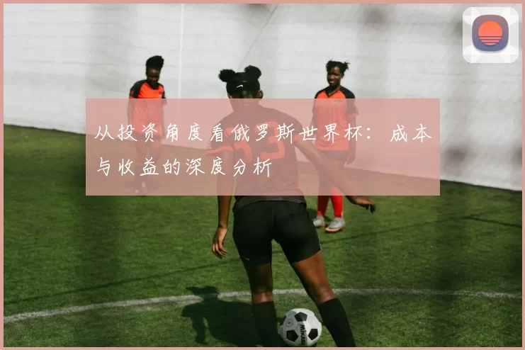 从投资角度看俄罗斯世界杯:成本与收益的深度分析