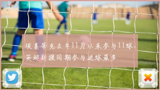 埃基蒂克去年11月以来参与11球，英超新援同期参与进球最多