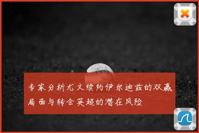 专家分析尤文续约伊尔迪兹的双赢局面与转会英超的潜在风险