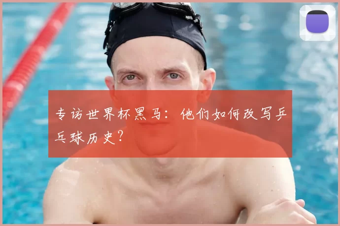 专访世界杯黑马:他们如何改写乒乓球历史?