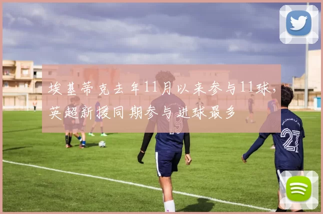 埃基蒂克去年11月以来参与11球，英超新援同期参与进球最多