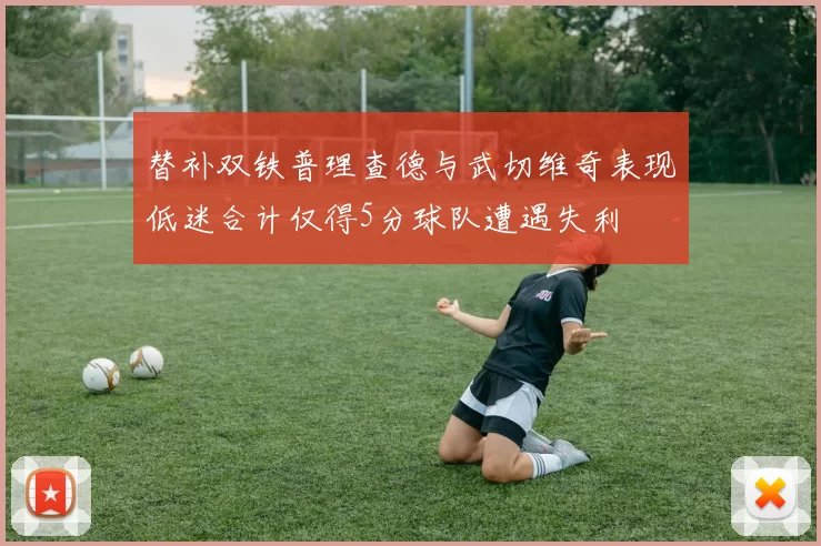 替补双铁普理查德与武切维奇表现低迷合计仅得5分球队遭遇失利