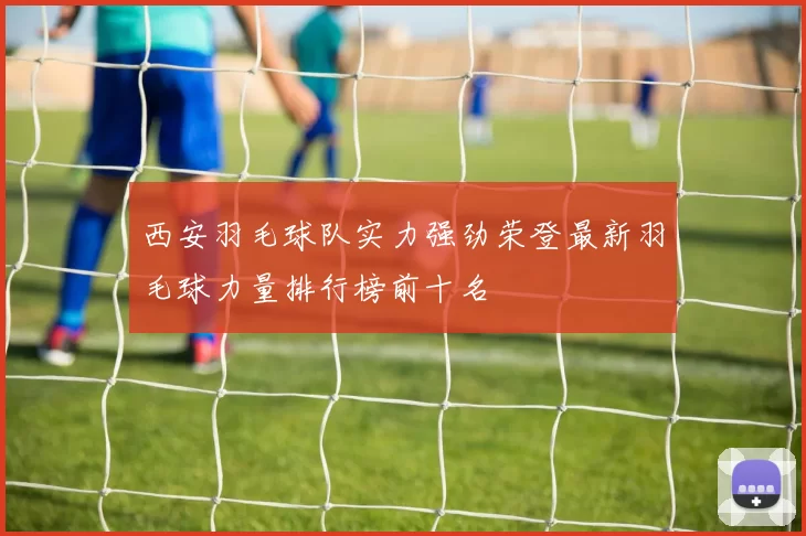 西安羽毛球队实力强劲荣登最新羽毛球力量排行榜前十名