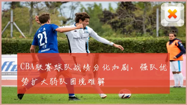 CBA联赛球队战绩分化加剧，强队优势扩大弱队困境难解