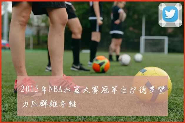 2015年NBA扣篮大赛冠军出炉德罗赞力压群雄夺魁