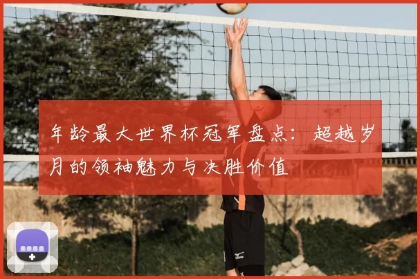 年龄最大世界杯冠军盘点：超越岁月的领袖魅力与决胜价值