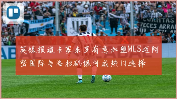 英媒报道卡塞米罗有意加盟MLS迈阿密国际与洛杉矶银河成热门选择