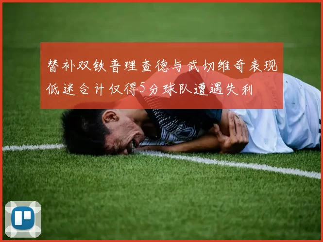 替补双铁普理查德与武切维奇表现低迷合计仅得5分球队遭遇失利