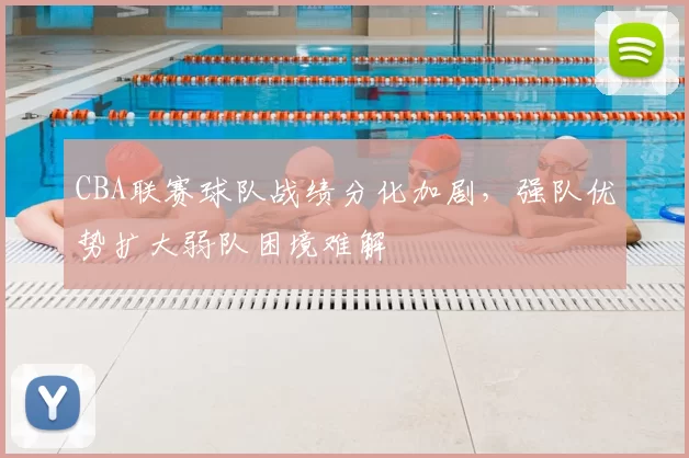 CBA联赛球队战绩分化加剧，强队优势扩大弱队困境难解