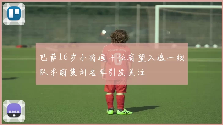 巴萨16岁小将通卡拉有望入选一线队季前集训名单引发关注