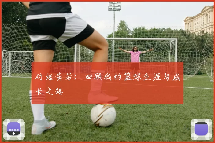 对话黄芳：回顾我的篮球生涯与成长之路