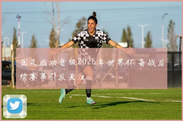 国足成功晋级2026年世界杯 备战后续赛事引发关注