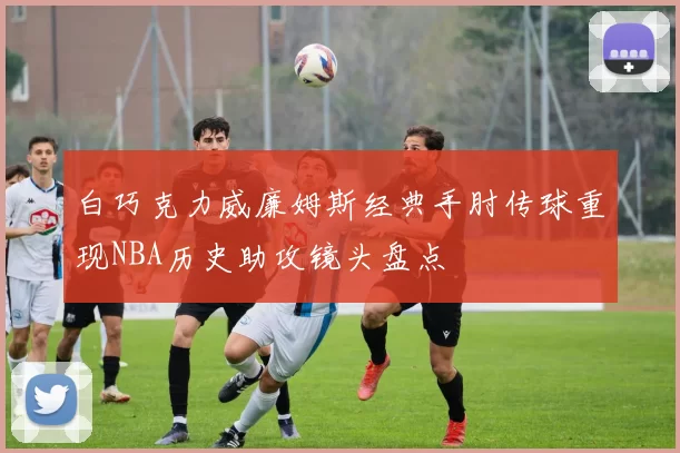 白巧克力威廉姆斯经典手肘传球重现NBA历史助攻镜头盘点